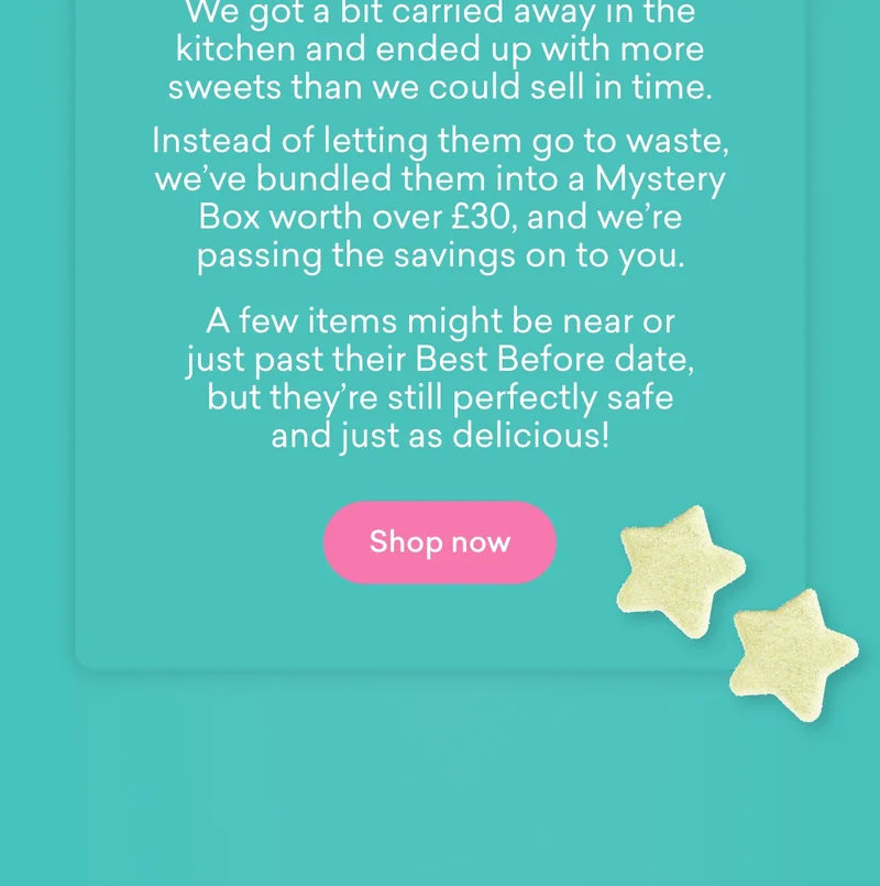 Here’s what happened...  We got a bit carried away in the kitchen and ended up with more sweets than we could sell in time. Instead of letting them go to waste, we’ve bundled them into a Mystery Box worth **over £30**, and we’re passing the savings on to you. A few items might be near or just past their Best Before date, but they’re still perfectly safe and just as delicious!