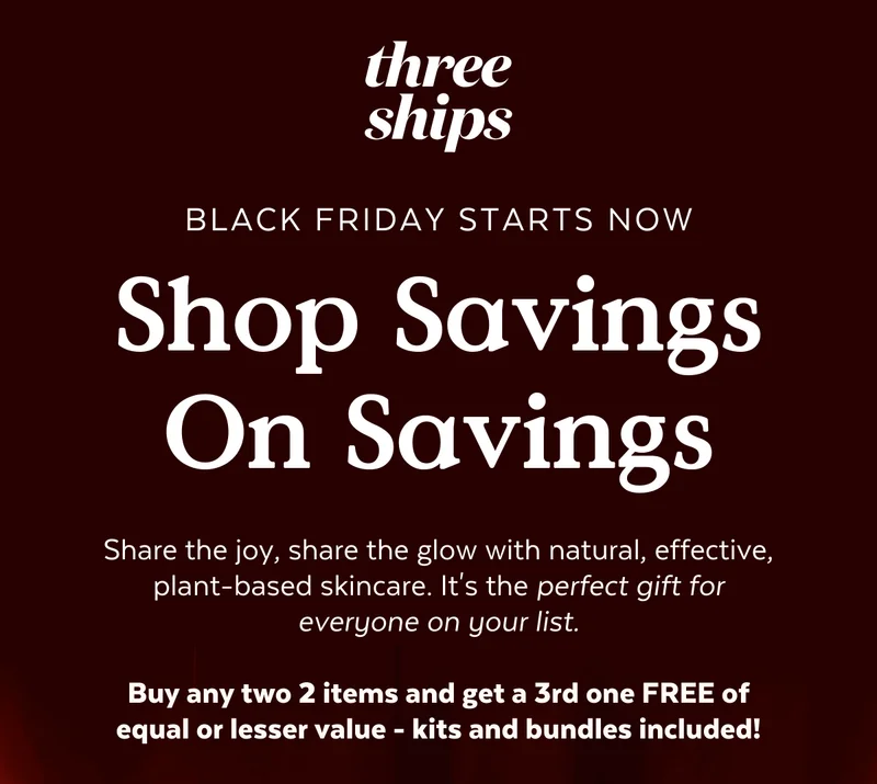 Black Friday Starts Now. Shop Savings On Savings. Share the joy, share the glow with natural, effective, plant-based skincare. It's the perfect gift for everyone on your list.  Buy any two 2 items and get a 3rd one FREE of equal or lesser value - kits and bundles included!