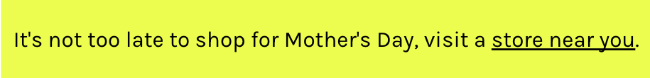 It's not too late to shop for Mother's Day, visit a store near you