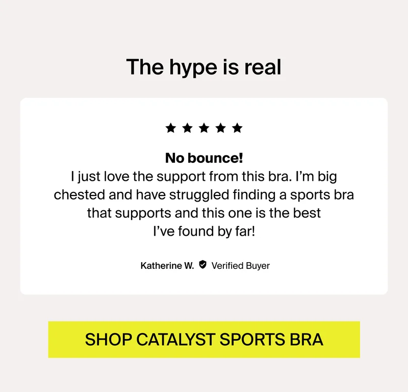 No bounce! "I just love the support from this bra. I'm big chested and have struggled finding a sports bra that supports and this one is the best I've found by far! - Katherine W. SHOP CATALYST SPORTS BRA.