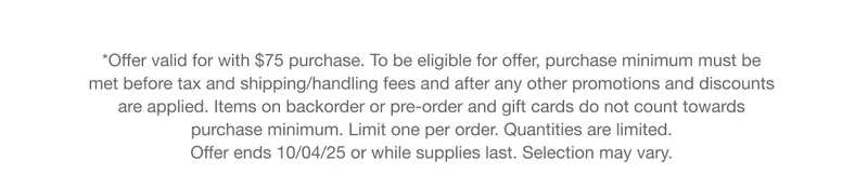 *Offer valid for with $75 purchase. To be eligible for offer, purchase minimum must be met before tax and shipping/handling fees and after any other promotions and discounts are applied. Items on backorder or pre-order and gift cards do not count towards purchase minimum. Limit one per order. Quantities are limited. Offer ends 10/04/25 or while supplies last. Selection may vary.