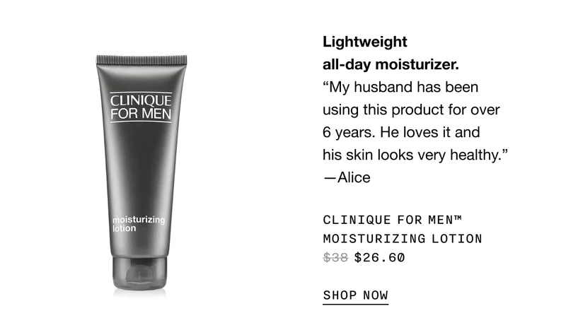 Lightweight all-day moisturizer. “My husband has been using this product for over 6 years. He loves it and his skin looks very healthy.” -Alice | CLINIQUE FOR MEN TM MOISTURIZING LOTION $26.60 SHOP NOW