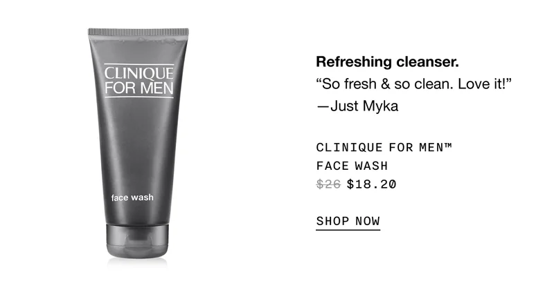 Refreshing cleanser. “So fresh and so clean. Love it!” -Just Myka | CLINIQUE FOR MEN TM FACE WASH $18.20 SHOP NOW