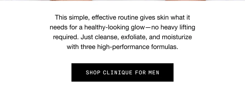 This simple, effective routine gives skin what it needs for a healthy-looking glow - no heavy lifting required. Just cleanse, exfoliate, and moisturize with three high-performance formulas. SHOP CLINIQUE FOR MEN