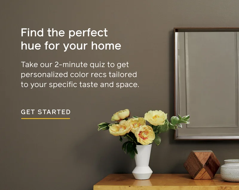 Find the perfect hue for your home. Take our 2-minute quiz to get personalized color recs tailored to your specific taste and space. GET STARTED