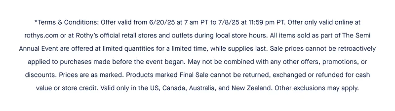 *Terms & Conditions: Offer valid from 6/20/25 at 7 am PT to 7/8/25 at 11:59 pm PT. Offer only valid online at rothys.com or at Rothy’s official retail stores and outlets during local store hours. All items sold as part of The Semi Annual Event are offered at limited quantities for a limited time, while supplies last. Sale prices cannot be retroactively applied to purchases made before the event began. May not be combined with any other offers, promotions, or discounts. Prices are as marked. Products marked Final Sale cannot be returned, exchanged or refunded for cash value or store credit. Valid only in the US, Canada, Australia, and New Zealand. Other exclusions may apply.