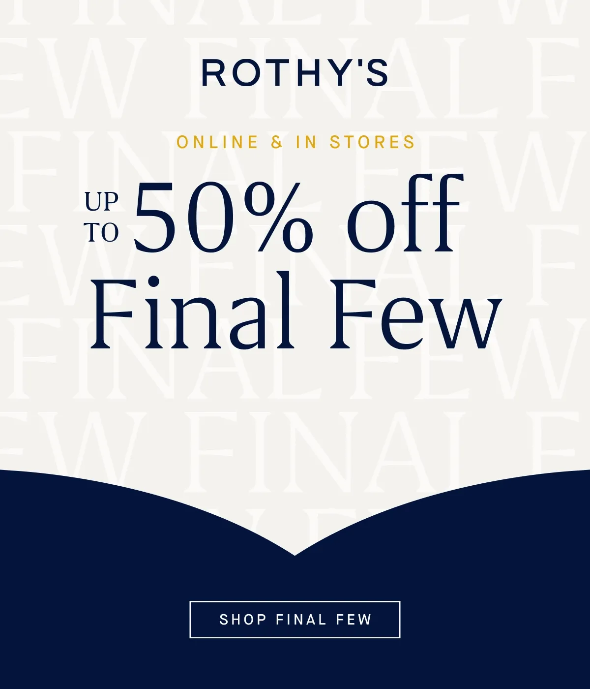 ONLINE & IN STORES Up to 50% off Final Few* SHOP FINAL FEW