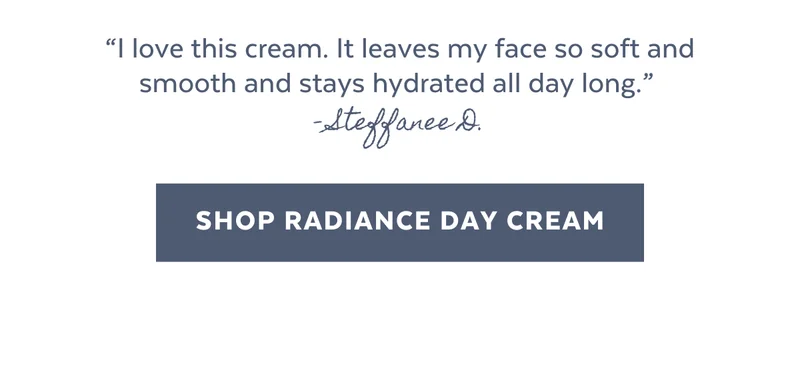 “I love this cream. It leaves my face so soft and smooth and stays hydrated all day long.”  - Steffanee D. [SHOP RADIANCE DAY CREAM]