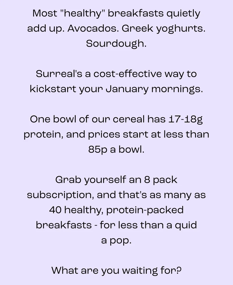 Let’s be honest, price is a fair question.  Most “healthy” breakfasts quietly add up.   A box of cereal here.  A protein bar there.   Suddenly your morning routine has receipts.  Surreal works differently. Instead of cereal plus a snack, you get both in one bowl.   Real cereal taste, proper crunch, and enough protein to actually count as breakfast.  No stacking products.  No extra wrappers.  No mid-morning hunger negotiations.  It’s not about being cheaper.  It’s about being complete.