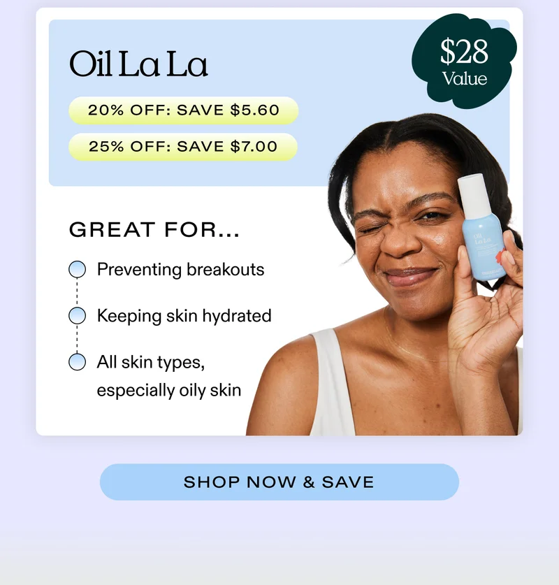 Oil La La  ($28 value) (20% off: SAVE $5.60  |  25% off: SAVE $7)  Great for...  Preventing breakouts; Keeping skin hydrated; All skin types, especially oily skin  |  SHOP NOW & SAVE