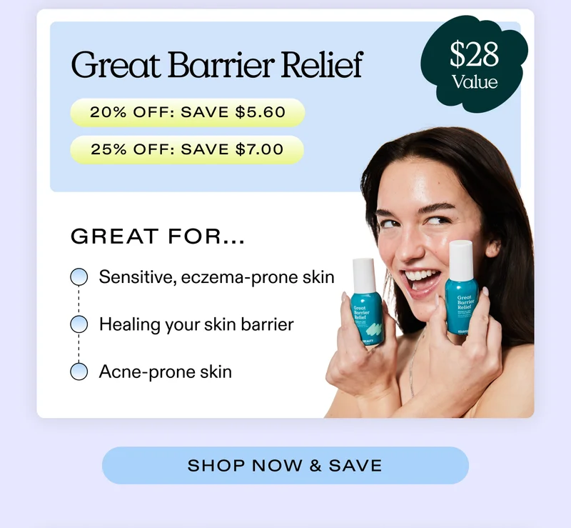 Great Barrier Relief ($28 value)  (20% off: SAVE $5.60  |  25% off: SAVE $7)  Great for...  Sensitive, eczema-prone skin; Healing your skin barrier; Acne-prone skin      |  SHOP NOW & SAVE