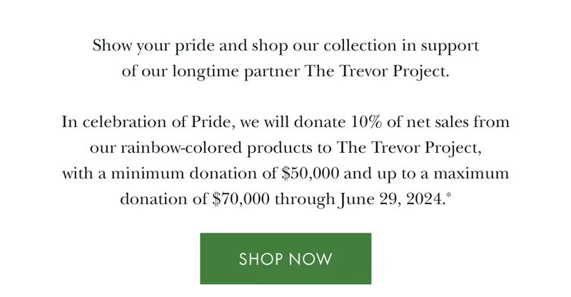 Show your pride and shop our collection in support of our longtime partner The Trevor Project. In celebration of Pride, we will donate 10% of net sales from our rainbow-colored products to The Trevor Project, with a minimum donation of $50,000 and up to a maximum donation of $70,000 through June 29, 2024.
