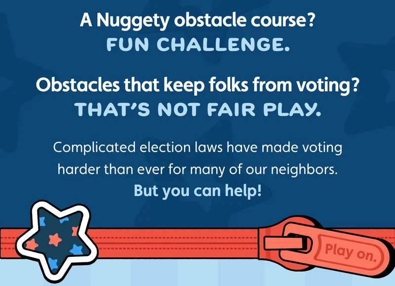 A Nuggety obstacle course? Fun challenge. Obstacles that keep folks from voting? That’s not fair play. Complicated election laws have made voting harder than ever for many of our neighbors. But you can help!