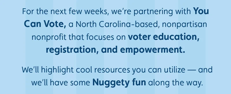 For the next few weeks, we’re partnering with You Can Vote, a North Carolina-based, nonpartisan nonprofit that focuses on voter education, registration, and empowerment.  We’ll highlight cool resources you can utilize — and we’ll have some Nuggety fun along the way.