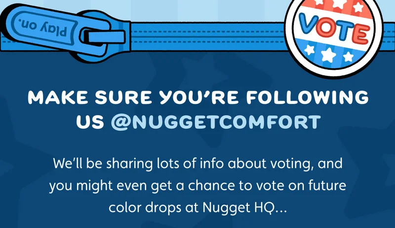 Make sure you’re following us @NuggetComfort. We’ll be sharing lots of info about voting, and you might even get a chance to vote on future color drops at Nugget HQ…