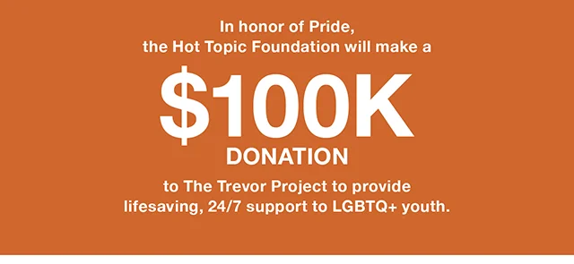 In honor of Pride, the Hot Topic Foundation will make a $100K donation to The Trevor Project to provide lifesaving, 24/7 support to LGBTQ+ youth.