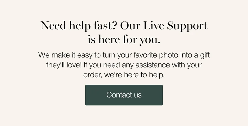 Need help fast? Our Live Support is here for you. We make it easy to turn your favorite photo into a gift they'll love! If you need any assistance with your order, we're here to help.