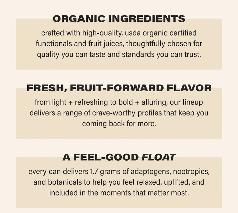 ORGANIC INGREDIENTS crafted with high-quality, usda organic certified functionals and fruit juices, thoughtfully chosen for quality you can taste and standards you can trust. A FEEL-GOOD FLOAT every can delivers 1.7 grams of adaptogens, nootropics, and botanicals to help you feel relaxed, uplifted, and included in the moments that matter most.   FRESH, FRUIT-FORWARD FLAVOR from light + refreshing to bold + alluring, our lineup delivers a range of crave-worthy profiles that keep you coming back for more.