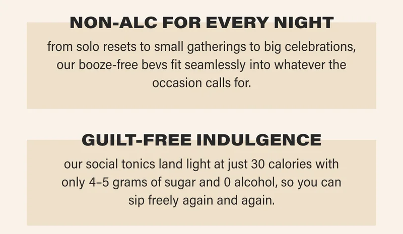NON-ALC FOR EVERY NIGHT from solo resets to small gatherings to big celebrations, our booze-free bevs fit seamlessly into whatever the occasion calls for.   GUILT-FREE INDULGENCE our social tonics land light at just 30 calories with only 4–5 grams of sugar and 0 alcohol, so you can sip freely again and again.