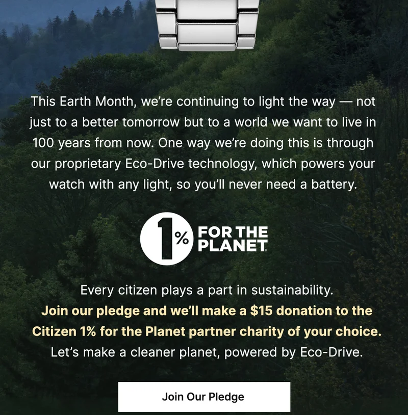 This Earth Month, we’re continuing to light the way — not just to a better tomorrow but to a world we want to live in 100 years from now. One way we’re doing this is through our proprietary Eco-Drive technology, which powers your watch with any light, so you’ll never need a battery. Every citizen plays a part in sustainability. Join our  pledge and we’ll make a $15 donation to the  Citizen 1% for the Planet partner charity of your choice. Let’s make a cleaner planet, powered by Eco-Drive. JOIN OUR PLEDGE