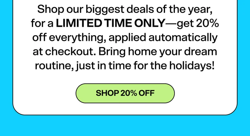 Shop our biggest deals of the year, for a LIMITED TIME ONLY—get 20% off everything, applied automatically at checkout. Bring home your dream routine, just in time for the holidays!  SHOP 20% OFF