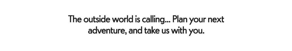 The outside world is calling... Plan your next adventure, and take us with you.