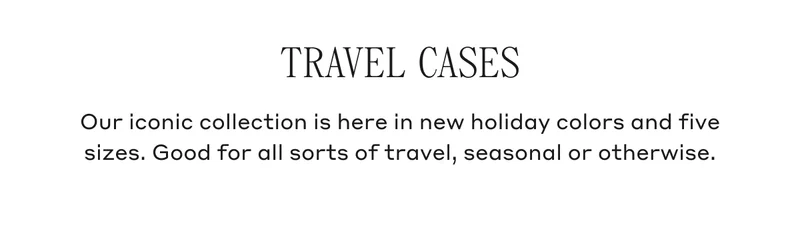 TRAVEL CASES Our iconic collection is here in new holiday colors and five sizes. Good for all sorts of travel, seasonal or otherwise.