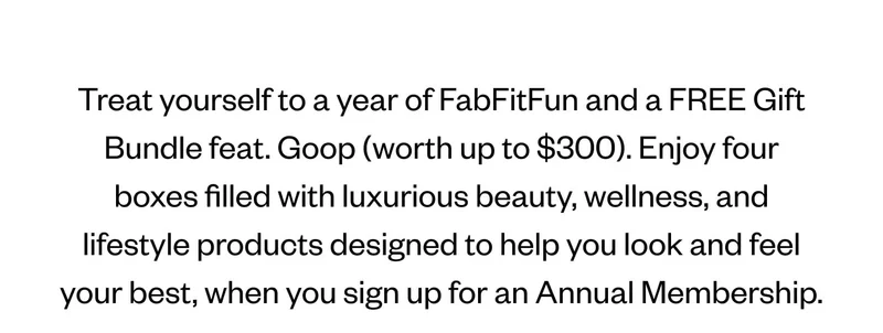 Treat yourself to a year of FabFitFun and a FREE Gift Bundle feat. Goop (worth up to $300). Enjoy four boxes filled with luxurious beauty, wellness, and lifestyle products designed to help you look and feel your best, when you sign up for an Annual Membership.