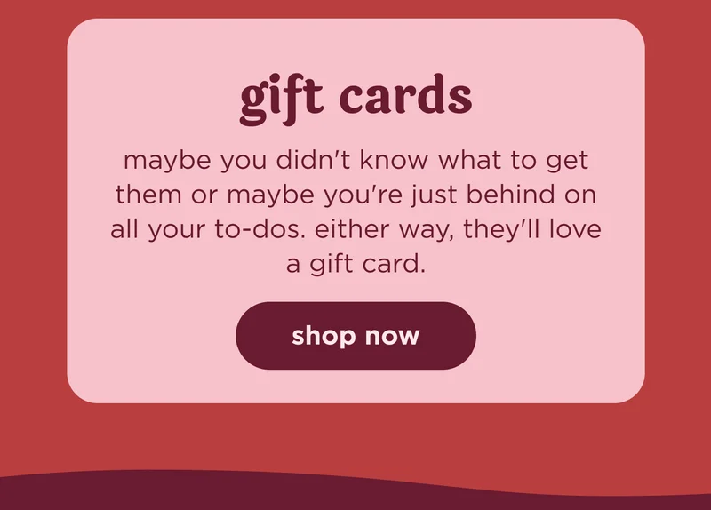gift cards maybe you didn't know what to get them or maybe you're just behind on all your to-dos. either way, they'll love a gift card. shop now