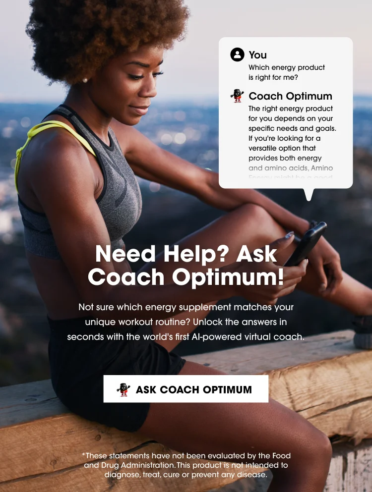 You: Which energy product is right for me? Coach Optimum: The right energy product for you depends on your specific needs and goals. If you're looking for a versatile option that provides both energy and amino acids, Amino... Need Help? Ask Coach Optimum! Not sure which energy supplement matches your unique workout routine? Unlock the answers in seconds with the world's first AI-powered virtual coach. ASK COACH OPTIMUM *These statements have not been evaluated by the Food and Drug Administration. This product is not intended to diagnose, treat, cure or prevent any disease.