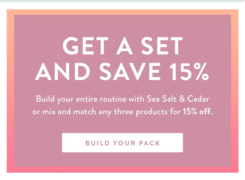 Get a Set and Save 15% | Build your entire routine with Sea Salt & Cedar or mix and match any three products for 15% off. | BUILD YOUR PACK