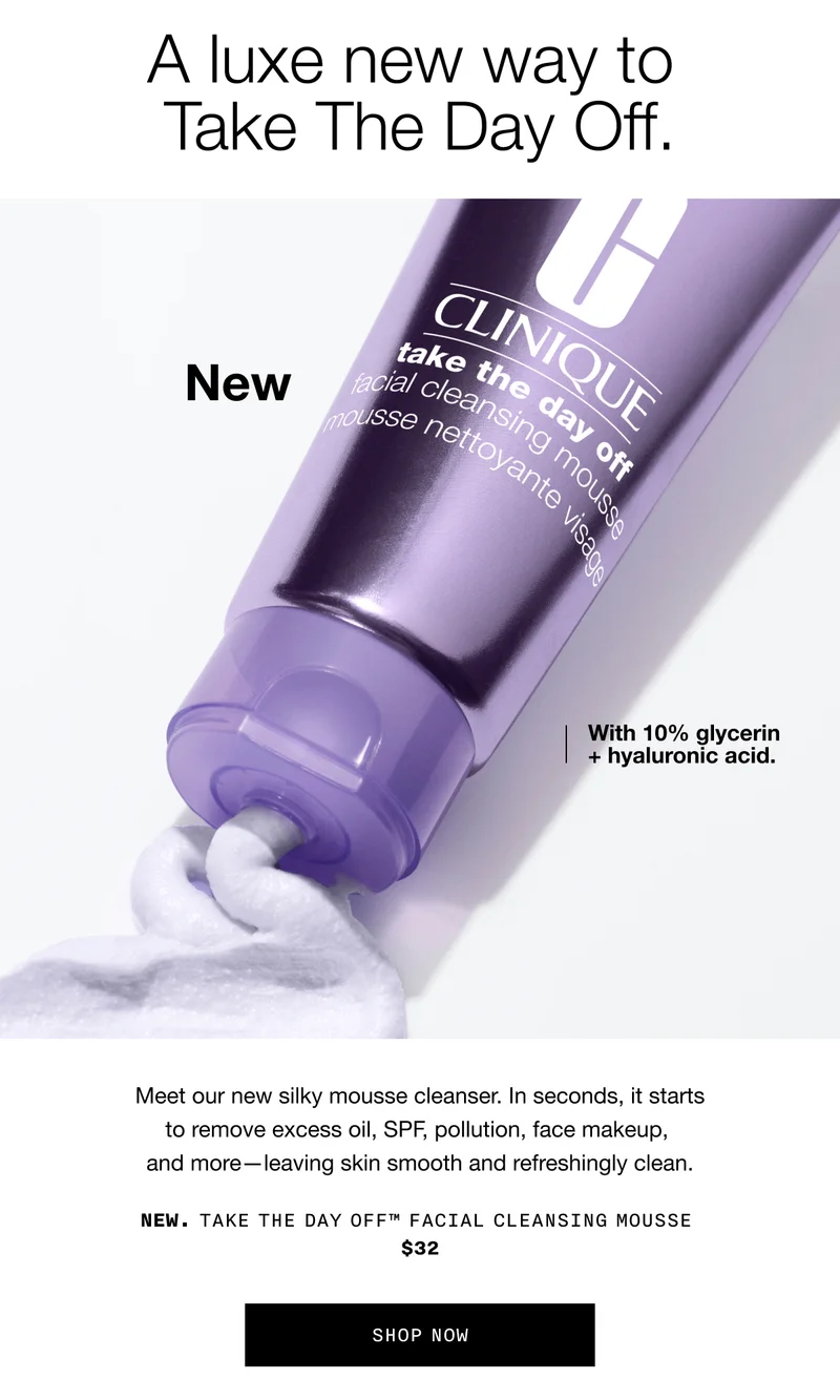 A luxe new way to Take The Day Off. | New With 10% glycerin + hyaluronic acid. | Meet our new silky mousse cleanser. In seconds, it starts to remove excess oil, SPF, pollution, face makeup, and more-leaving skin smooth and refreshingly clean. | NEW. TAKE THE DAY OFF™ FACIAL CLEANSING MOUSSE $32 | SHOP NOW
