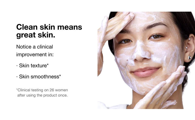 Clean skin means great skin. | Notice a clinical improvement in: | • Skin texture* | • Skin smoothness* | *Clinical testing on 26 women after using the product once.