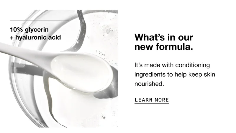 10% glycerin + hyaluronic acid | What's in our new formula. | It's made with conditioning ingredients to help keep skin nourished. | LEARN MORE