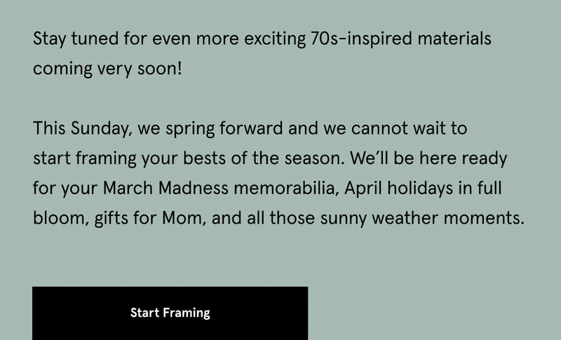 It’s March!  In the last few weeks, we unveiled a couple new styles we’re excited about. And it seems like you are, too.  We are having so much fun seeing what you’re framing in Cork and Rounded Hardwoods.  Stay tuned for even more exciting 70s-inspired materials coming very soon!&nbsp;  This Sunday, we spring forward and we cannot wait to start framing your bests of the season. We’ll be here ready for your March Madness memorabilia, April holidays in full bloom, gifts for Mom, and all those sunny weather moments.