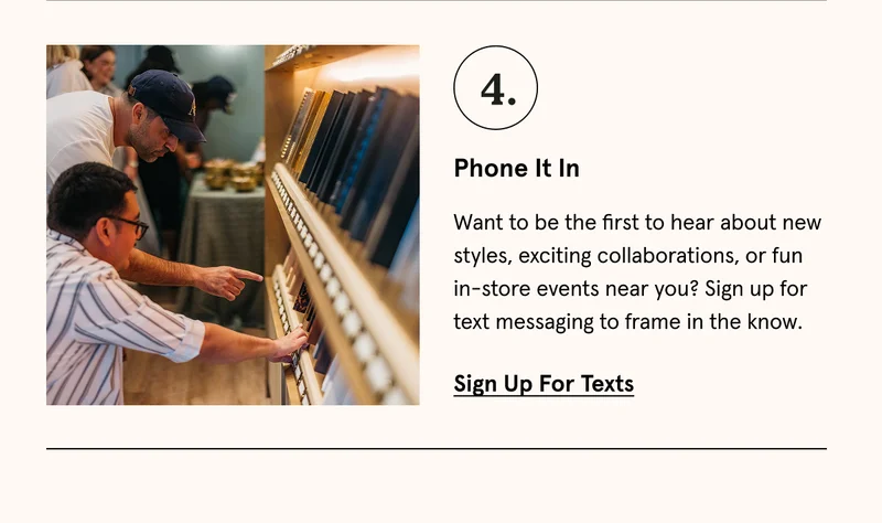 Want to be the first to hear about new styles, exciting collaborations, or fun in-store events near you? Sign up for text messaging to frame in the know. Sign up for texts.
