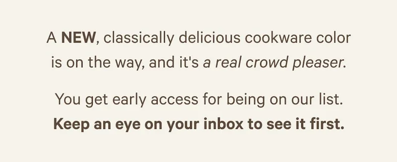 A NEW, classically delicious cookware color is on the way, and it's a real crowd pleaser. You get early access for being on our list. Keep an eye on your inbox to see it first.