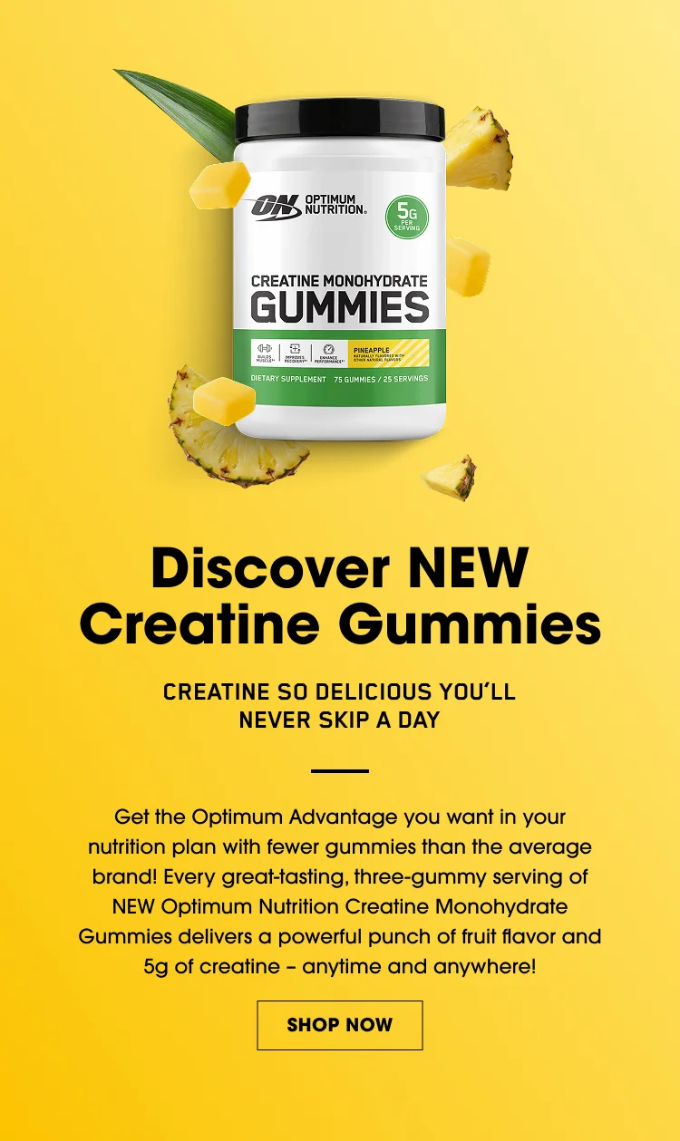 Discover NEW Creatine Gummies – Creatine so delicious you’ll never skip a day; get the Optimum Advantage with great-tasting three-gummy servings of NEW Optimum Nutrition Creatine Monohydrate Gummies delivering fruit flavor and 5g of creatine anytime, anywhere