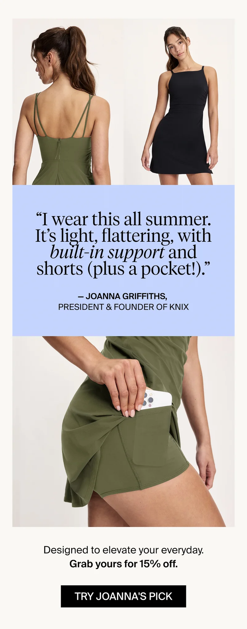 "I wear this all summer. It's light, flattering, with built-in support and shorts (plus a pocket!)." - Joanna Griffiths, President & Founder of Knix. Designed to elevate your everyday. Grab yours for 15% off. TRY JOANNA'S PICK