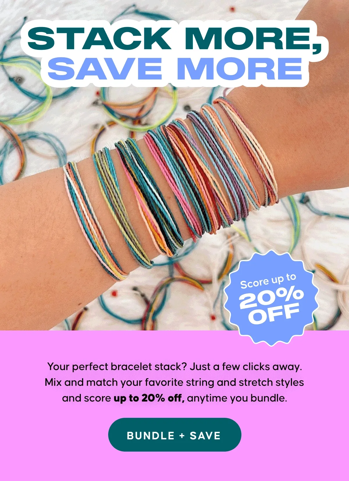 STACK MORE, SAVE MORE. Your perfect bracelet stack? Just a few clicks away. Mix and match your favorite string and stretch styles and score up to 20% off, anytime you bundle. BUNDLE + SAVE