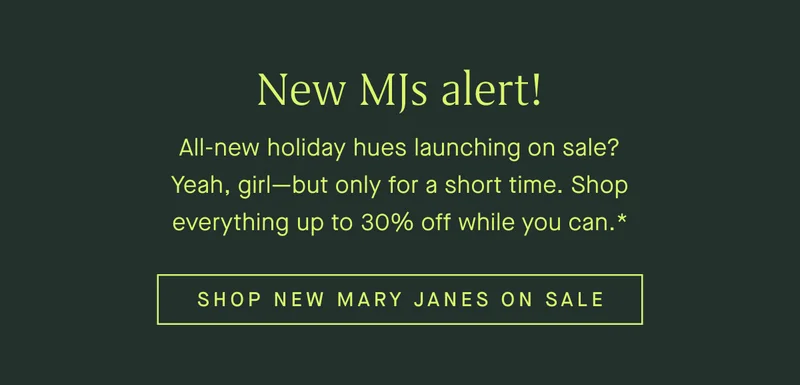 New MJs alert! All-new holiday hues launching on sale? Yeah, girl—but only for a short time. Shop everything up to 30% off while you can.* | SHOP NEW MARY JANES ON SALE