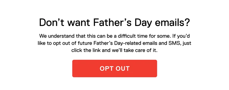 Don’t want Father’s Day emails? We understand that this can be a difficult time for some. If you’d like to opt out of future Father’s Day-related emails and SMS, just click the link and we’ll take care of it.