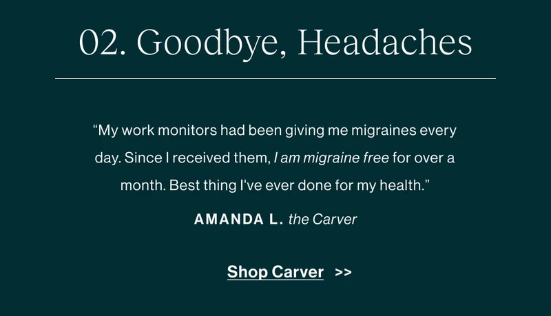 Goodbye, Headaches “My work monitors had been giving me migraines every day. Since I received them, I have not had a migraine—that's over a month migraine-free. Best thing I've ever done for my health.” -Amanda L., about the Carver   [Shop Carver]