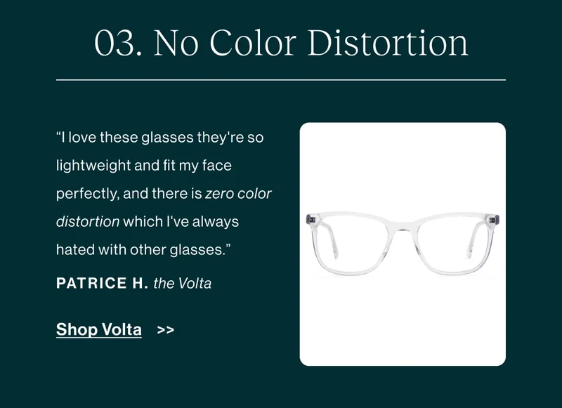 No color Disctortion “I love these glasses they're so lightweight and fit my face perfectly, and there is zero color distortion which I've always hated with other glasses.” -Patrice H., Volta   [Shop Volta]