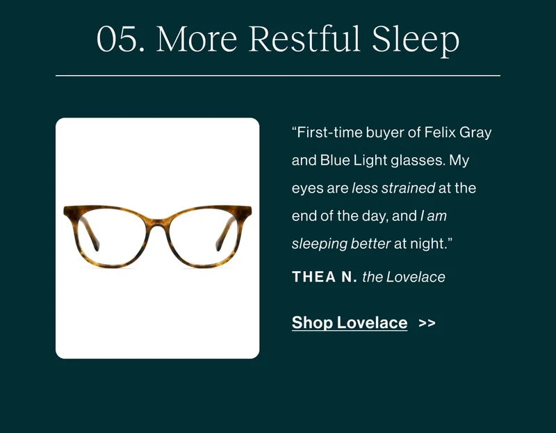 More Restful Sleep “First-time buyer of Felix Gray and Blue Light glasses. My eyes are less strained at the end of the day, and I am sleeping better at night.” -Thea N., about the Lovelace  [Shop Lovelace]