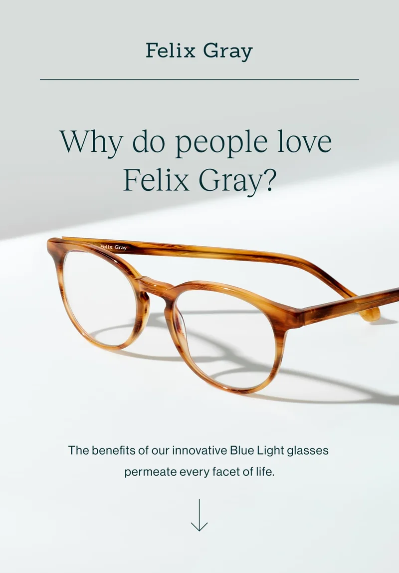 Why do people love Felix Gray?  The benefits of our innovative Blue Light glasses permeate every facet of life.   [Shop Felix Gray]