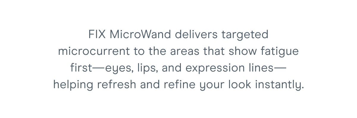 FIX MicroWand delivers targeted microcurrent to the areas that show fatigue first—eyes, lips, and expression lines—helping refresh and refine your look instantly.