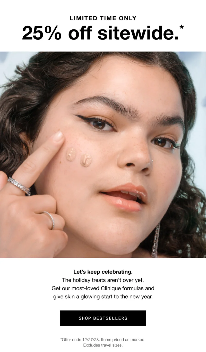 LIMITED TIME ONLY 25% off sitewide.* Let’s keep celebrating. The holiday treats aren't over yet. Get our most-loved Clinique formulas and give skin a glowing start to the new year. SHOP BESTSELLERS *Offer ends 12/27/23. Items priced as marked. Excludes gift sets and travel sizes.
