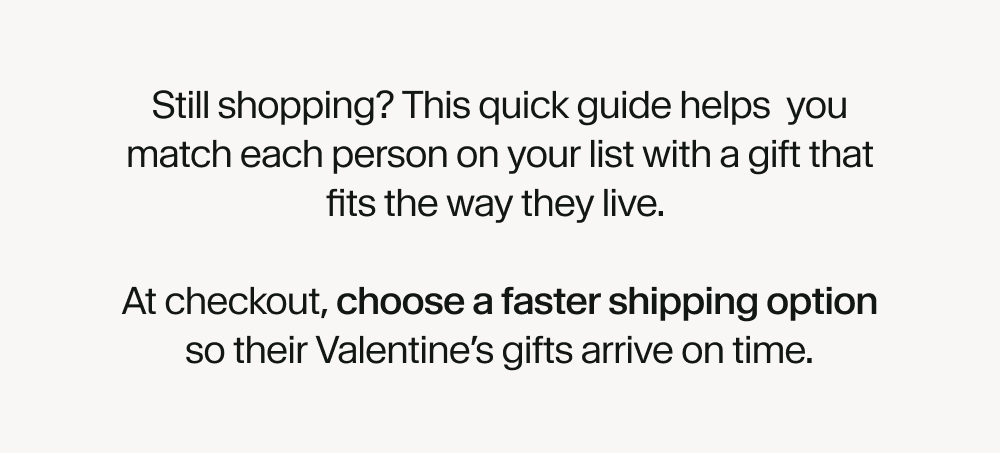 Still shopping? This quick guide helps&nbsp; you match each person on your list with a gift that fits the way they live.   At checkout, choose a faster shipping option so their Valentine’s gifts arrive on time.