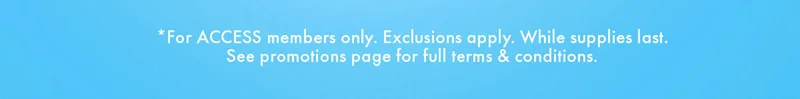 *For ACCESS members only. Exclusions only. While supplies last. See promotions page for full terms & conditions.